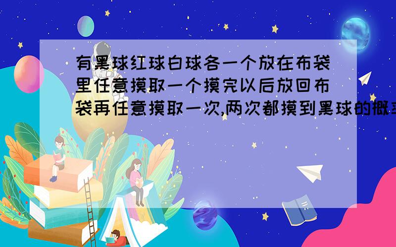 有黑球红球白球各一个放在布袋里任意摸取一个摸完以后放回布袋再任意摸取一次,两次都摸到黑球的概率是多谁有7年级下期的连创考？