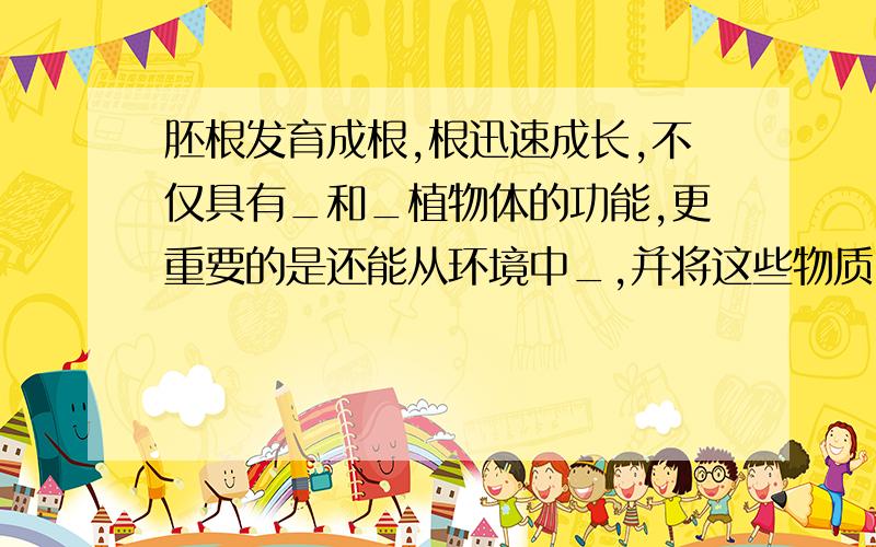 胚根发育成根,根迅速成长,不仅具有_和_植物体的功能,更重要的是还能从环境中_,并将这些物质＿到植物体的茎叶.有些植物（萝卜）的根,还有＿的功能.