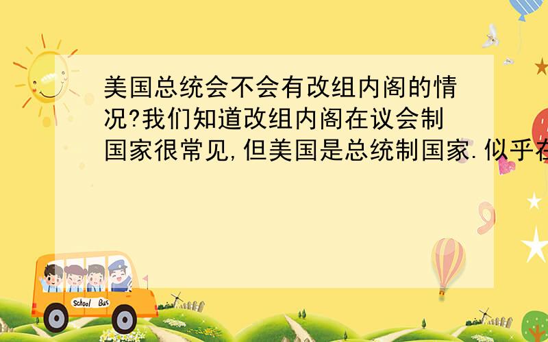 美国总统会不会有改组内阁的情况?我们知道改组内阁在议会制国家很常见,但美国是总统制国家.似乎在一个任期内阁员的变化很不明显.我记得的有这么几个：比如布什第一任内防长鲍威尔换