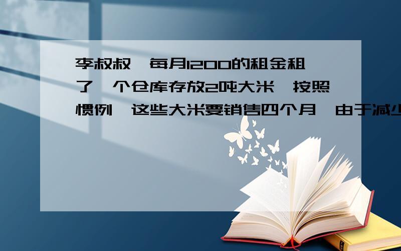 李叔叔一每月1200的租金租了一个仓库存放2吨大米,按照惯例,这些大米要销售四个月,由于减少了利润,结果两个月就销售完了,由于节省了租金结算下来多赚60元,销售时每千克比计划降低有多少