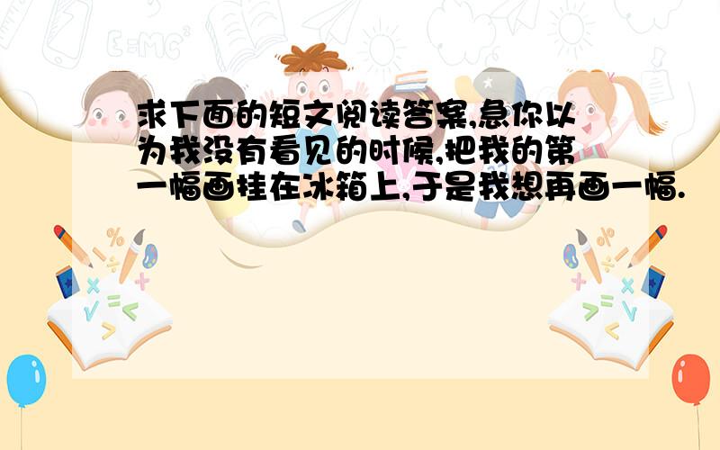 求下面的短文阅读答案,急你以为我没有看见的时候,把我的第一幅画挂在冰箱上,于是我想再画一幅.    你以为我没有看见的时候,我看到你喂一只流浪的小猫,于是我想对动物仁慈点是很好的善