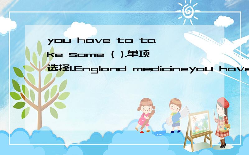 you have to take some ( ).单项选择1.England medicineyou have to take some ( ).单项选择1.England medicine.2.English medicine.3.English medicine