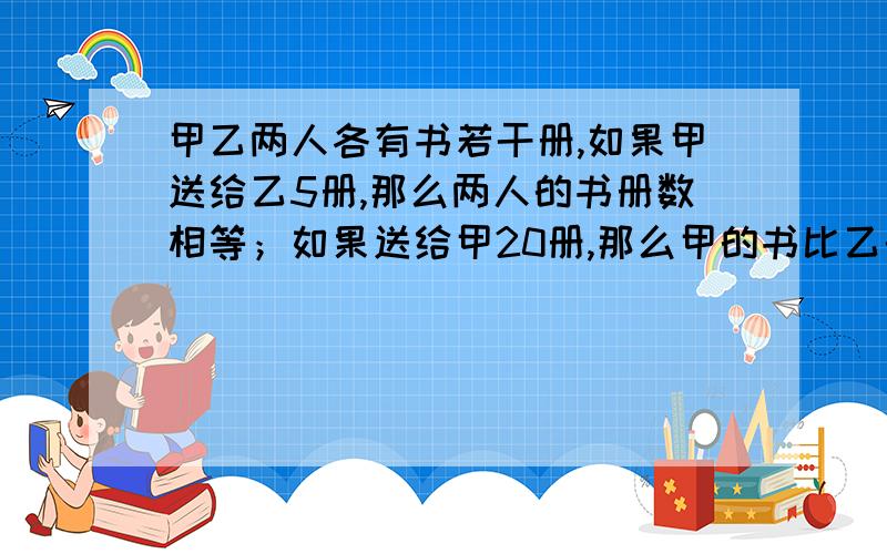 甲乙两人各有书若干册,如果甲送给乙5册,那么两人的书册数相等；如果送给甲20册,那么甲的书比乙的多5倍两人原有书各多少册,二元啊,没二元不算啊如果乙送给甲