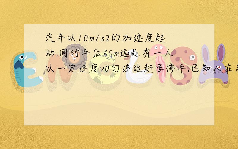 汽车以10m/s2的加速度起动,同时车后60m远处有一人以一定速度v0匀速追赶要停车,已知人在离车小于20m,且持且持续时间为2s喊停车，能把停车讯息传达给司机，问v0至少要多少？如果以v2=10m/s的