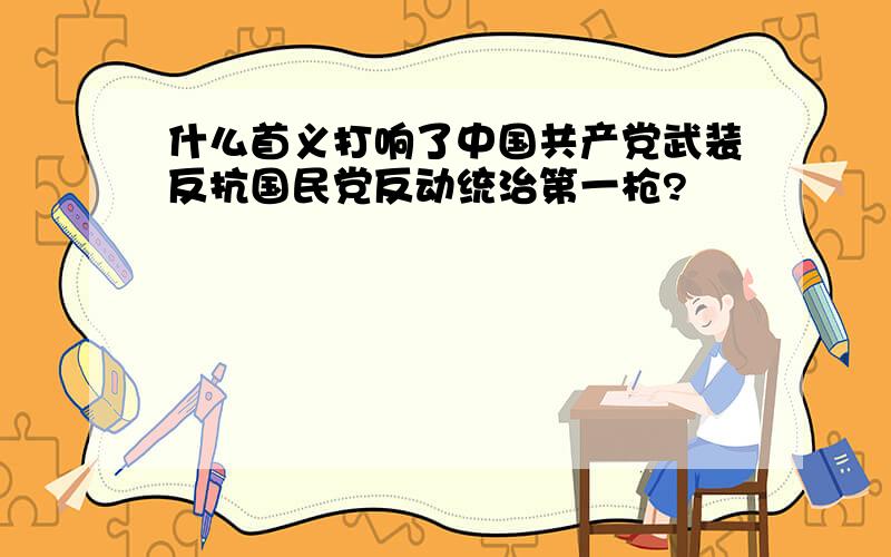 什么首义打响了中国共产党武装反抗国民党反动统治第一枪?