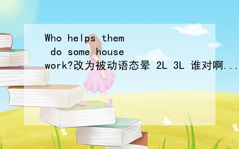 Who helps them do some housework?改为被动语态晕 2L 3L 谁对啊......