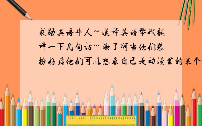 求助英语牛人~汉译英请帮我翻译一下几句话~谢了啊当他们装扮好后他们可以想象自己是动漫里的某个角色（这是介绍cosplay要用到的= =）他们便有一种满足感,同时释放了他们的表演欲多谢!