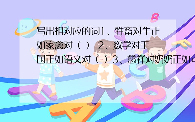 写出相对应的词1、牲畜对牛正如家禽对（ ） 2、数学对王国正如语文对（ ）3、慈祥对奶奶正如可怜对（ ） 4、越剧对戏剧正如（ ）对兵种5、手疾对眼快正如（ ）对屏气 6、忐忑不安对泰