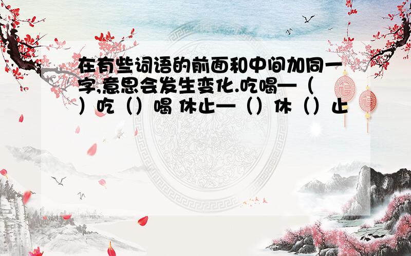 在有些词语的前面和中间加同一字,意思会发生变化.吃喝—（）吃（）喝 休止—（）休（）止