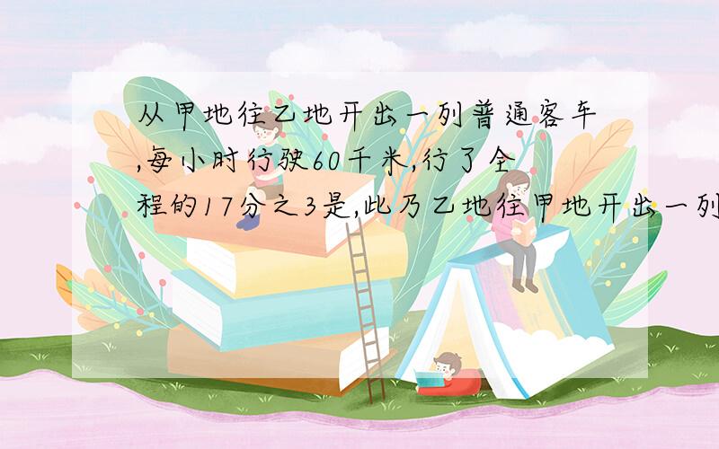 从甲地往乙地开出一列普通客车,每小时行驶60千米,行了全程的17分之3是,此乃乙地往甲地开出一列快车,每小时行驶80千米.快车开出4小时后同普通客车相遇.甲乙两地之间相距多少千米?行了17