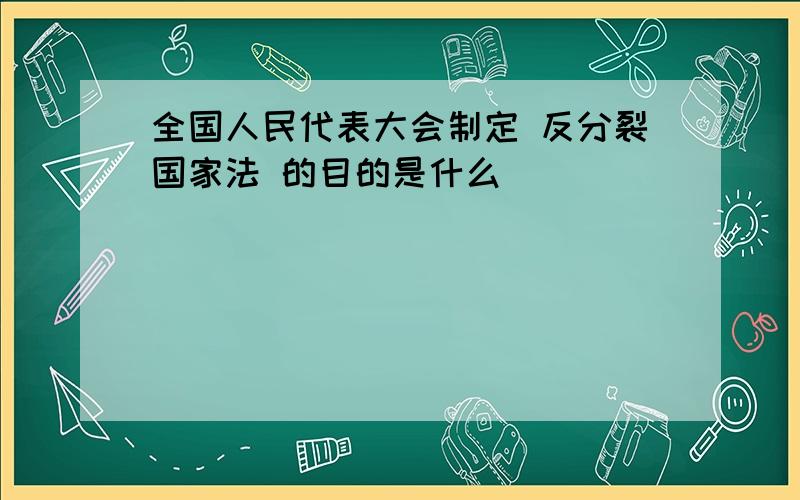 全国人民代表大会制定 反分裂国家法 的目的是什么