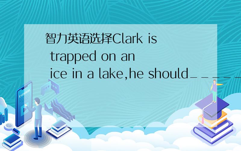 智力英语选择Clark is trapped on an ice in a lake,he should_______________________.A.Run away quicklyB.Lie on the ice and move awayC.Shout for help loudlyD.Break the ice and jump into the water away