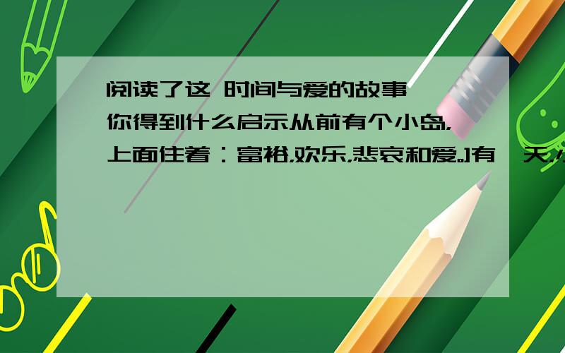 阅读了这 时间与爱的故事 ,你得到什么启示从前有个小岛，上面住着：富裕，欢乐，悲哀和爱。]有一天，小岛要下沉了，富裕，欢乐，悲哀都逃走了，只有爱还留在小岛上。小岛真的下沉了