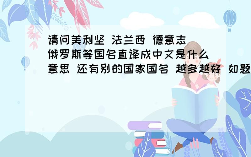 请问美利坚 法兰西 德意志 俄罗斯等国名直译成中文是什么意思 还有别的国家国名 越多越好 如题