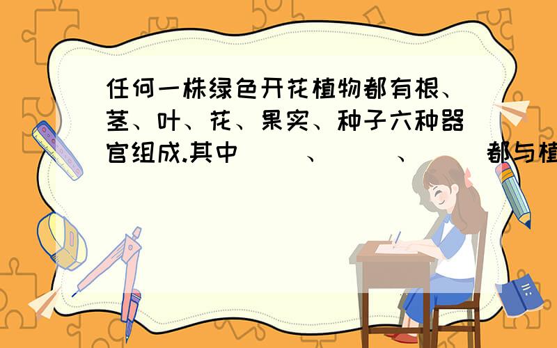 任何一株绿色开花植物都有根、茎、叶、花、果实、种子六种器官组成.其中（ ）、（ ）、（ ）都与植物体的（ ）有关系,都叫（ ）器官；（ ）、（ ）、（ ）都与植物体的（ ）有关系,都