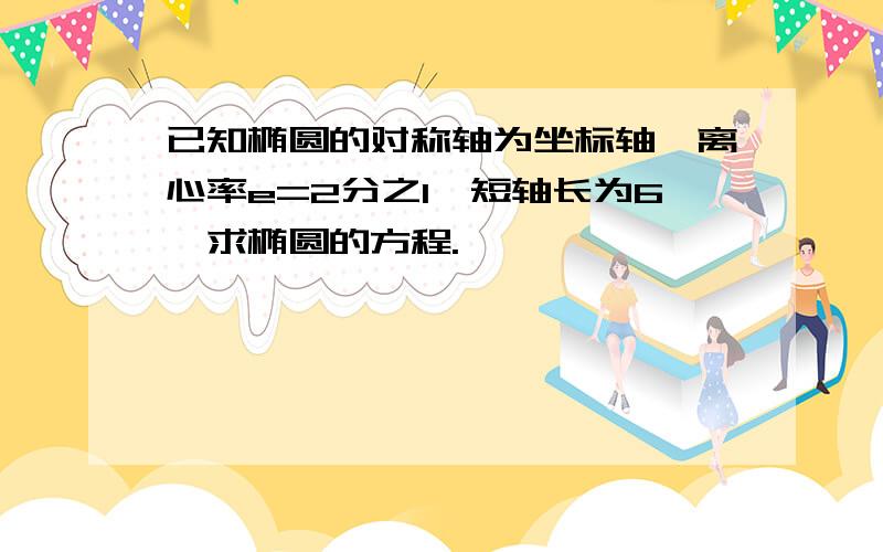 已知椭圆的对称轴为坐标轴,离心率e=2分之1,短轴长为6,求椭圆的方程.