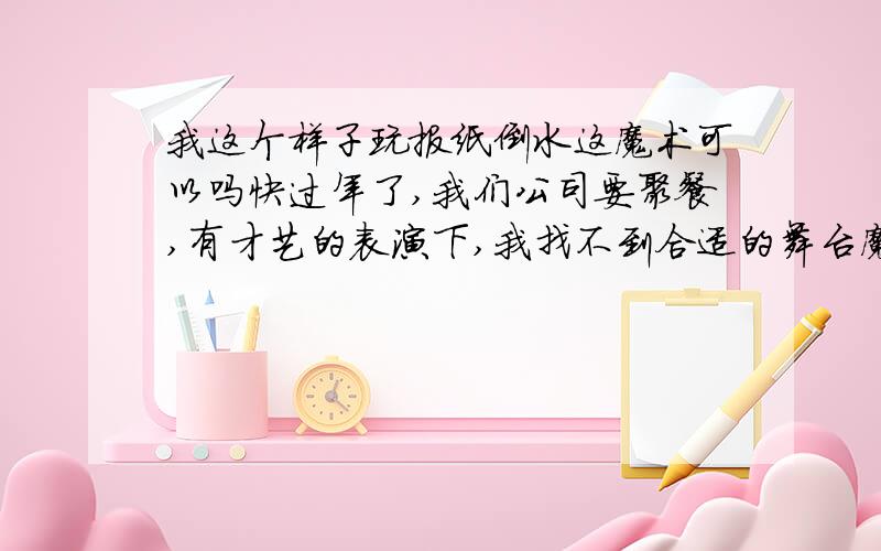 我这个样子玩报纸倒水这魔术可以吗快过年了,我们公司要聚餐,有才艺的表演下,我找不到合适的舞台魔术,砍手刀机关出来时,只有侧对观众看不出长短变化吧?而报纸倒水,我可以这样玩吗：上