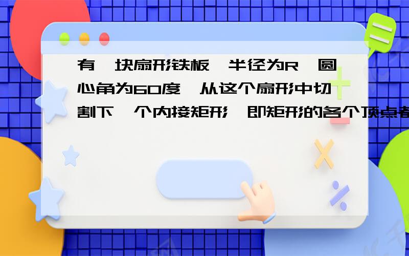 有一块扇形铁板,半径为R,圆心角为60度,从这个扇形中切割下一个内接矩形,即矩形的各个顶点都在扇形的半径或弧上,求这个内接矩形的最大面积