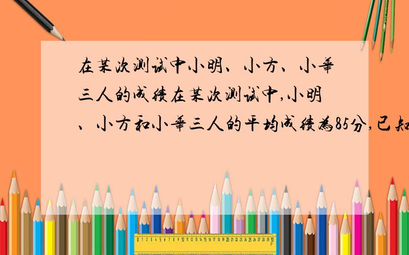 在某次测试中小明、小方、小华三人的成绩在某次测试中,小明、小方和小华三人的平均成绩为85分,已知小明和小方的平均成绩为88分,小明和小华的平均成绩为86分.求：小方和小华的平均