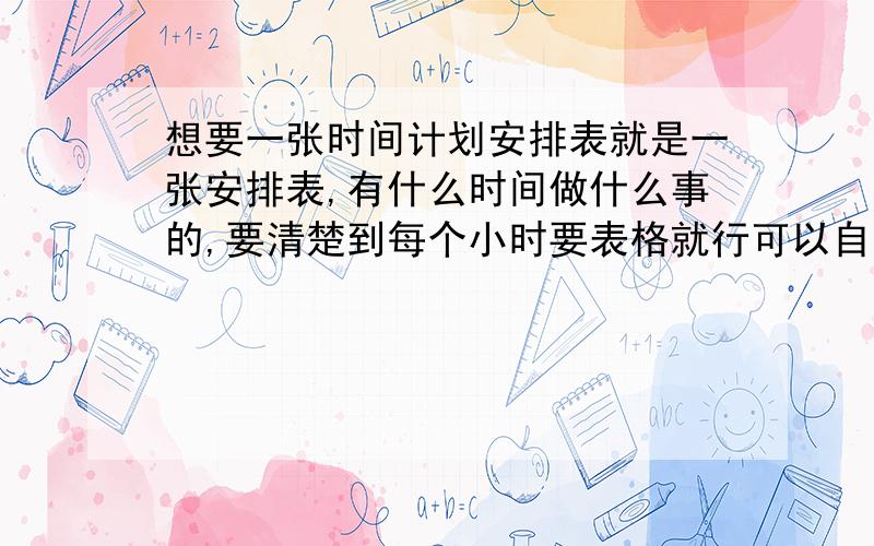 想要一张时间计划安排表就是一张安排表,有什么时间做什么事的,要清楚到每个小时要表格就行可以自己改