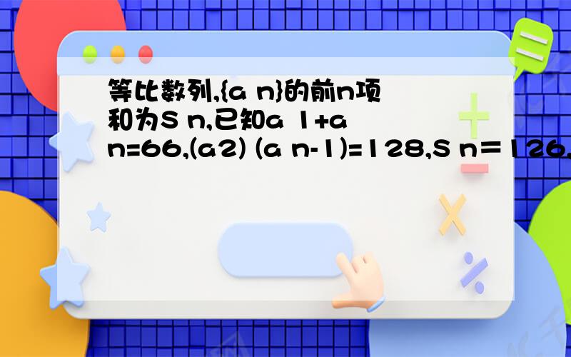 等比数列,{a n}的前n项和为S n,已知a 1+a n=66,(a2) (a n-1)=128,S n＝126,求n和公比的值.