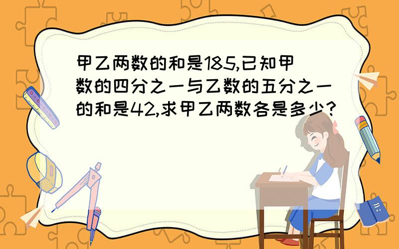 甲乙两数的和是185,已知甲数的四分之一与乙数的五分之一的和是42,求甲乙两数各是多少?