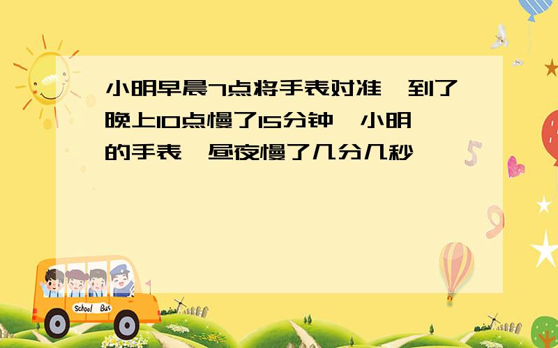 小明早晨7点将手表对准,到了晚上10点慢了15分钟,小明的手表一昼夜慢了几分几秒