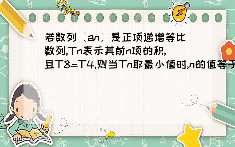 若数列〔an〕是正项递增等比数列,Tn表示其前n项的积,且T8=T4,则当Tn取最小值时,n的值等于＝