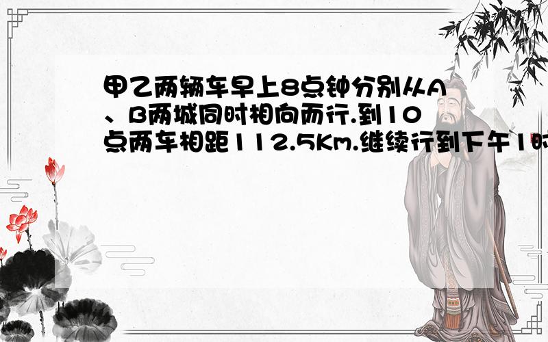 甲乙两辆车早上8点钟分别从A、B两城同时相向而行.到10点两车相距112.5Km.继续行到下午1时,两车相距还是112.5KM.A、B两地纽 间的距离是多少千米?