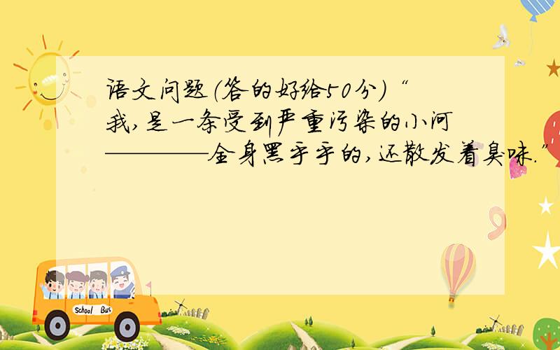 语文问题（答的好给50分）“我,是一条受到严重污染的小河————全身黑乎乎的,还散发着臭味.”这句话写出了小河的( )“我清澈见底,波光粼粼,晶莹透亮,小鱼小虾在我的怀抱里尽情的玩