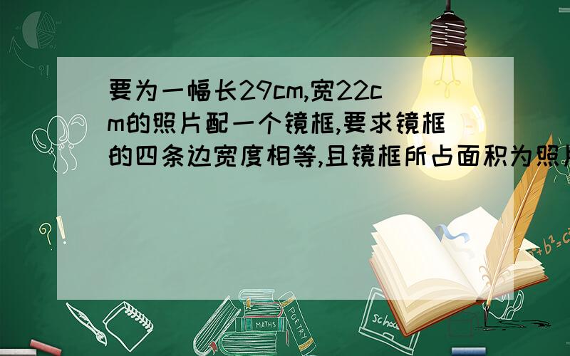 要为一幅长29cm,宽22cm的照片配一个镜框,要求镜框的四条边宽度相等,且镜框所占面积为照片面积的四分之一,镜框边的宽度应是多少?（精确到0.1cm）