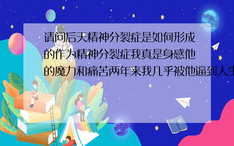 请问后天精神分裂症是如何形成的作为精神分裂症我真是身感他的魔力和痛苦两年来我几乎被他逼到人生的绝境我这个病是后天形成的没有明显的突发现象主要表现就是不原和别人打交道特