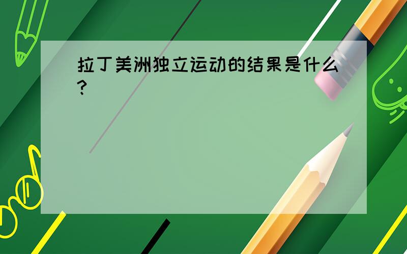 拉丁美洲独立运动的结果是什么?