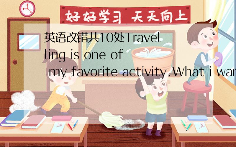 英语改错共10处Travelling is one of my favorite activity.What i want to do whenever i am free is to go to a beautiful place to enjoy their scenery.Last month ,i went to Dalian for a trip ,where is a city by sea.It is easier to go there by train;