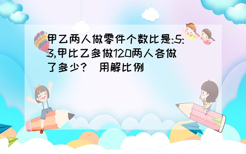 甲乙两人做零件个数比是:5:3,甲比乙多做120两人各做了多少?（用解比例）