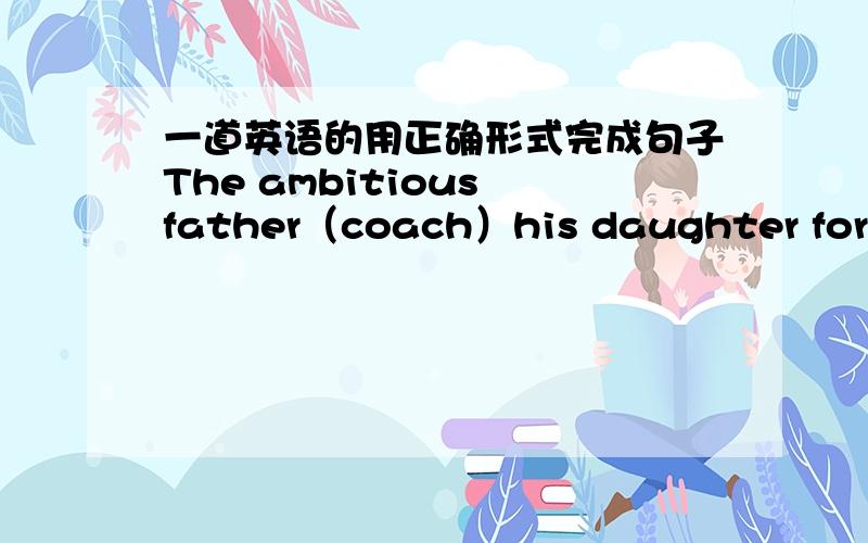 一道英语的用正确形式完成句子The ambitious father（coach）his daughter for the Olympics all these years.顺便翻一下这个句子