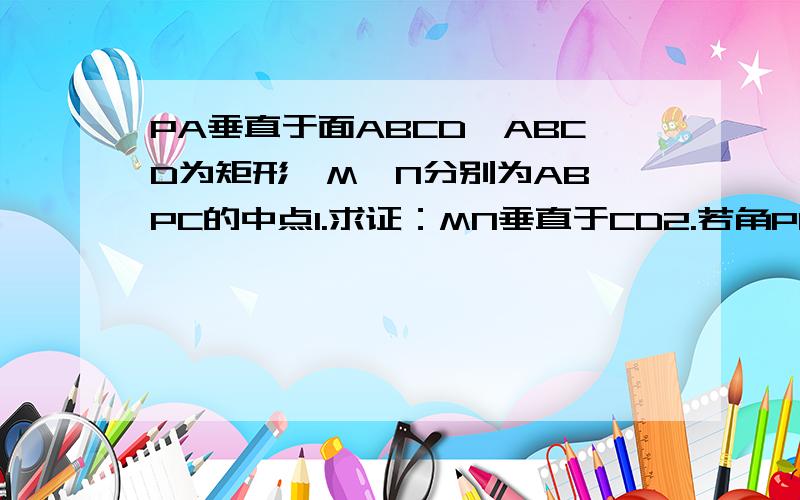 PA垂直于面ABCD,ABCD为矩形,M,N分别为AB,PC的中点1.求证：MN垂直于CD2.若角PDA=45度,求证MN垂直于面PCD