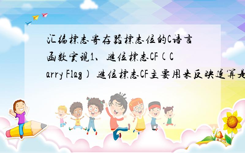 汇编标志寄存器标志位的C语言函数实现1、进位标志CF(Carry Flag) 进位标志CF主要用来反映运算是否产生进位或借位.如果运算结果的最高位产生了一个进位或借位,那么,其值为1,否则其值为0.2、