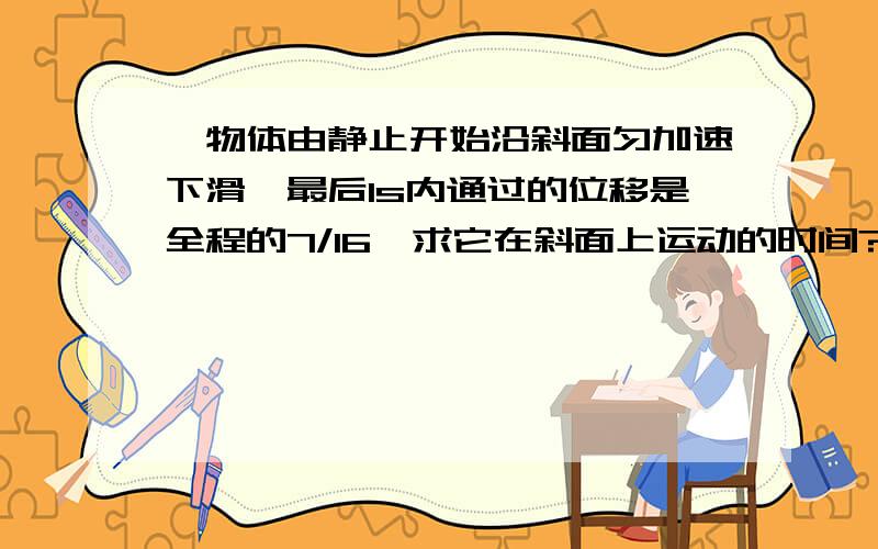 一物体由静止开始沿斜面匀加速下滑,最后1s内通过的位移是全程的7/16,求它在斜面上运动的时间?