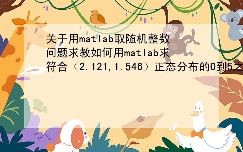 关于用matlab取随机整数问题求教如何用matlab求符合（2.121,1.546）正态分布的0到5之间的整数?0到5是我想要的区间,最后的结果出了这个区间有可能会出问题而已