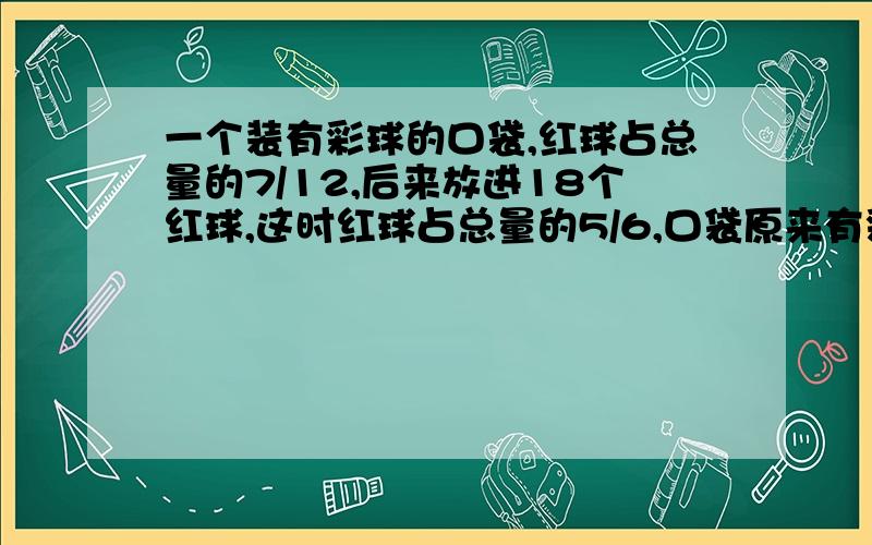 一个装有彩球的口袋,红球占总量的7/12,后来放进18个红球,这时红球占总量的5/6,口袋原来有彩球多少个?不要用方程或比例,希望能用分数应用题来解