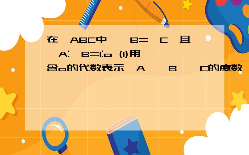 在△ABC中,∠B=∠C,且∠A:∠B=1:a (1)用含a的代数表示∠A,∠B,∠C的度数