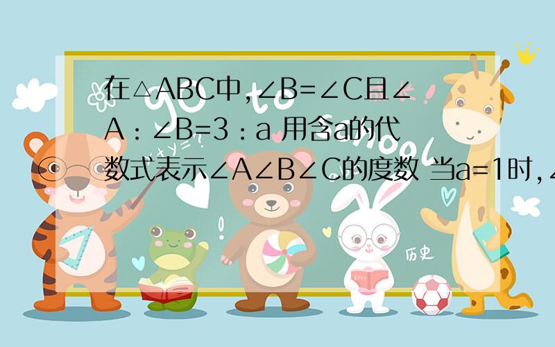 在△ABC中,∠B=∠C且∠A：∠B=3：a 用含a的代数式表示∠A∠B∠C的度数 当a=1时,∠A,B,C的度数