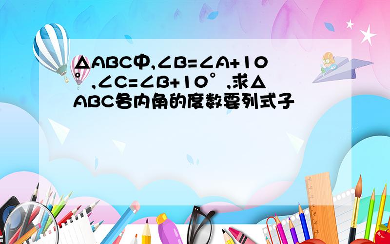 △ABC中,∠B=∠A+10°,∠C=∠B+10°,求△ABC各内角的度数要列式子