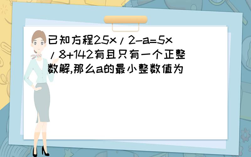 已知方程25x/2-a=5x/8+142有且只有一个正整数解,那么a的最小整数值为