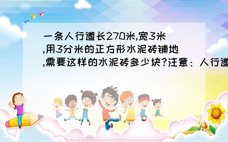 一条人行道长270米,宽3米,用3分米的正方形水泥砖铺地,需要这样的水泥砖多少块?注意：人行道的长和宽的单位是“米”,正方形水泥砖的单位是“分米”.需要详细的综合式和分布式.还要有解