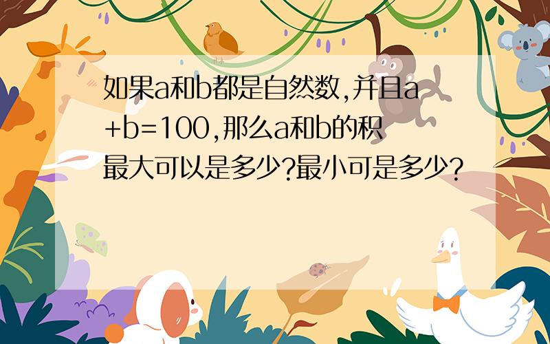 如果a和b都是自然数,并且a+b=100,那么a和b的积最大可以是多少?最小可是多少?