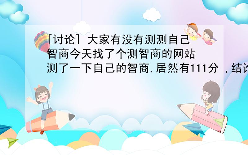 [讨论] 大家有没有测测自己智商今天找了个测智商的网站 测了一下自己的智商,居然有111分 ,结论是智力优秀.感觉自己的状态只有75% .大家也可以在不同时段测一下自己的智商.看看自己的变