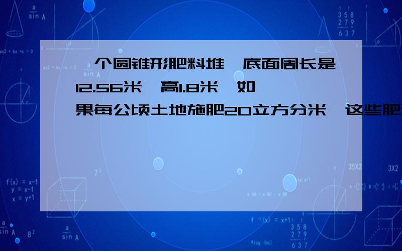 一个圆锥形肥料堆,底面周长是12.56米,高1.8米,如果每公顷土地施肥20立方分米,这些肥料可以供多少公顷的土地施肥