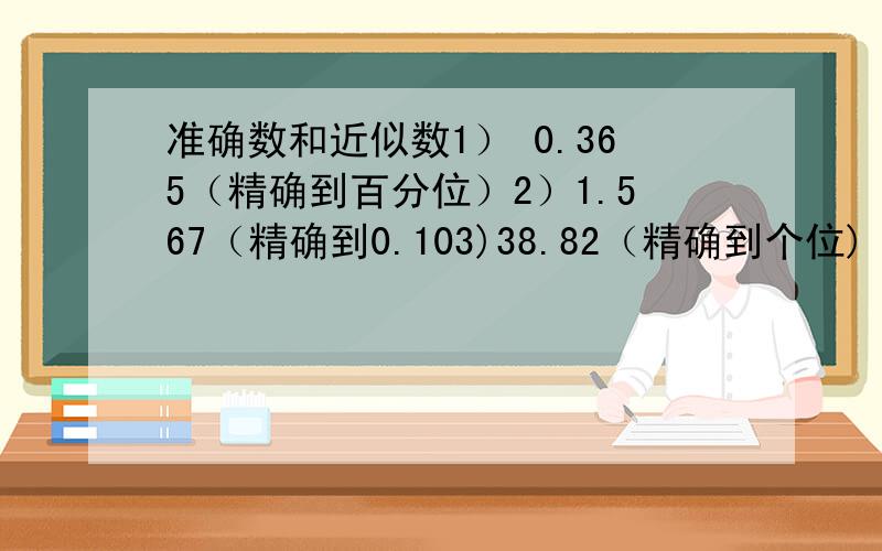 准确数和近似数1） 0.365（精确到百分位）2）1.567（精确到0.103)38.82（精确到个位)